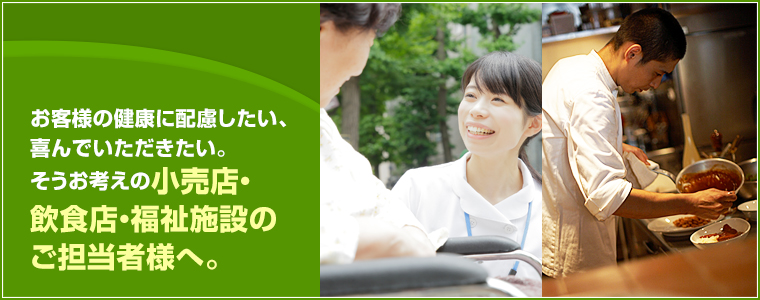 お客様の健康に配慮したい、喜んでいただきたい。そうお考えの小売店・飲食店・福祉施設のご担当者様へ。